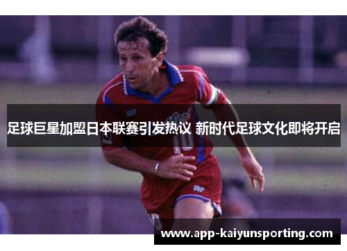 足球巨星加盟日本联赛引发热议 新时代足球文化即将开启