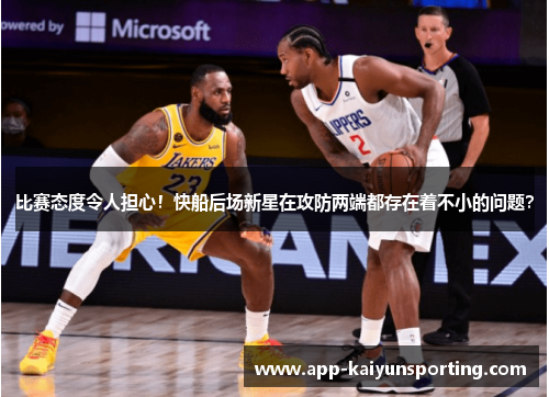 比赛态度令人担心！快船后场新星在攻防两端都存在着不小的问题？